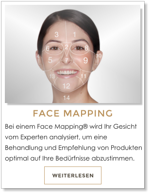 WEITERLESEN FACE MAPPING Bei einem Face Mapping wird Ihr Gesicht vom Experten analysiert, um eine Behandlung und Empfehlung von Produkten optimal auf Ihre Bedrfnisse abzustimmen.