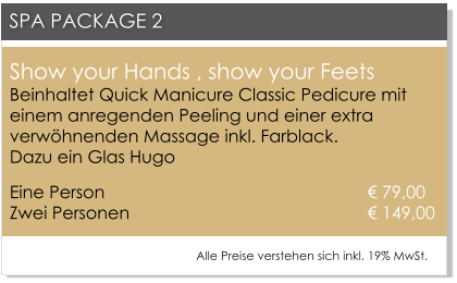 Show your Hands , show your FeetsBeinhaltet Quick Manicure Classic Pedicure mit einem anregenden Peeling und einer extra verwhnenden Massage inkl. Farblack. Dazu ein Glas Hugo Eine Person 						       79,00Zwei Personen 					       149,00   SPA PACKAGE 2 Alle Preise verstehen sich inkl. 19% MwSt.