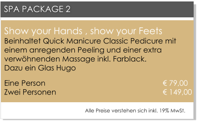 Show your Hands , show your FeetsBeinhaltet Quick Manicure Classic Pedicure mit einem anregenden Peeling und einer extra verwhnenden Massage inkl. Farblack. Dazu ein Glas Hugo Eine Person 						       79,00Zwei Personen 					      	       149,00   SPA PACKAGE 2 Alle Preise verstehen sich inkl. 19% MwSt.