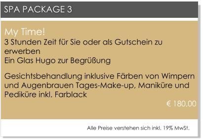 My Time!3 Stunden Zeit fr Sie oder als Gutschein zu erwerbenEin Glas Hugo zur Begrung Gesichtsbehandlung inklusive Frben von Wimpern und Augenbrauen Tages-Make-up, Manikre und Pedikre inkl. Farblack				 								       180,00     SPA PACKAGE 3 Alle Preise verstehen sich inkl. 19% MwSt.