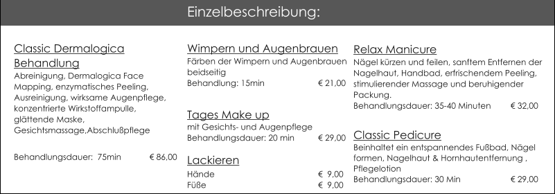 Wimpern und AugenbrauenFrben der Wimpern und AugenbrauenbeidseitigBehandlung: 15min			 21,00  Tages Make up mit Gesichts- und AugenpflegeBehandlungsdauer: 20 min	 29,00Lackieren                          Hnde 				  9,00Fe					  9,00  Relax ManicureNgel krzen und feilen, sanftem Entfernen der Nagelhaut, Handbad, erfrischendem Peeling, stimulierender Massage und beruhigender Packung.Behandlungsdauer: 35-40 Minuten 	 32,00 Classic Pedicure Beinhaltet ein entspannendes Fubad, Ngel formen, Nagelhaut & Hornhautentfernung , Pflegelotion   Behandlungsdauer: 30 Min         		 29,00 Einzelbeschreibung: Classic Dermalogica BehandlungAbreinigung, Dermalogica Face Mapping, enzymatisches Peeling, Ausreinigung, wirksame Augenpflege, konzentrierte Wirkstoffampulle, glttende Maske,Gesichtsmassage,Abschlupflege Behandlungsdauer:  75min 	   86,00