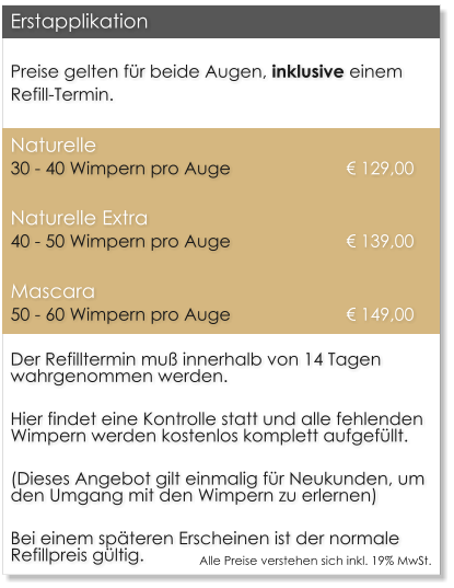 Preise gelten fr beide Augen, inklusive einem Refill-Termin. Naturelle		30 - 40 Wimpern pro Auge    			  129,00 Naturelle Extra	40 - 50 Wimpern pro Auge    			  139,00 Mascara		50 - 60 Wimpern pro Auge     			  149,00 Der Refilltermin mu innerhalb von 14 Tagen wahrgenommen werden.  Hier findet eine Kontrolle statt und alle fehlenden Wimpern werden kostenlos komplett aufgefllt.  (Dieses Angebot gilt einmalig fr Neukunden, um den Umgang mit den Wimpern zu erlernen)  Bei einem spteren Erscheinen ist der normale Refillpreis gltig. Erstapplikation Alle Preise verstehen sich inkl. 19% MwSt.