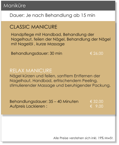 Alle Preise verstehen sich inkl. 19% MwSt.    Dauer: Je nach Behandlung ab 15 min CLASSIC MANICURE Handpflege mit Handbad, Behandlung der Nagelhaut, feilen der Ngel, Behandlung der Ngel mit Nagell , kurze Massage					Behandlungsdauer: 30 min			 26,00  RELAX MANICURENgel krzen und feilen, sanftem Entfernen der Nagelhaut, Handbad, erfrischendem Peeling, stimulierender Massage und beruhigender Packung.  Behandlungsdauer: 35  40 Minuten 	 32,00Aufpreis Lackieren : 				   9,00     Manikre