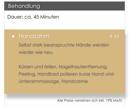 Dauer: ca. 45 Minuten 	Handzahm						 45 Selbst stark beanspruchte Hnde werden wieder wie neu.   Krzen und feilen, Nagelhautentfernung, Peeling, Handbad polieren kurze Hand und Unterarmmassage, Handcreme   Behandlung Alle Preise verstehen sich inkl. 19% MwSt.