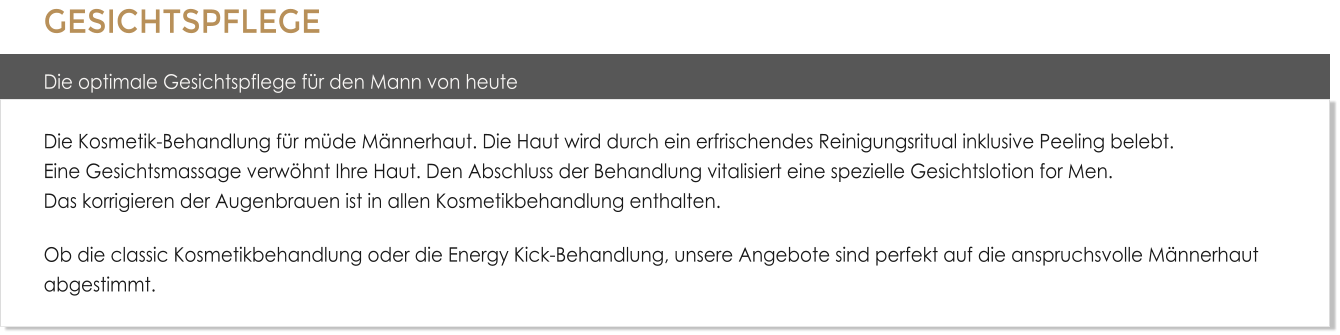 GESICHTSPFLEGE Die optimale Gesichtspflege fr den Mann von heuteDie Kosmetik-Behandlung fr mde Mnnerhaut. Die Haut wird durch ein erfrischendes Reinigungsritual inklusive Peeling belebt. Eine Gesichtsmassage verwhnt Ihre Haut. Den Abschluss der Behandlung vitalisiert eine spezielle Gesichtslotion for Men.Das korrigieren der Augenbrauen ist in allen Kosmetikbehandlung enthalten. Ob die classic Kosmetikbehandlung oder die Energy Kick-Behandlung, unsere Angebote sind perfekt auf die anspruchsvolle Mnnerhaut abgestimmt.