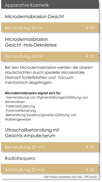 Alle Preise verstehen sich inkl. 19% MwSt.    Apparative Kosmetik Microdermabrasion Gesicht   Behandlung 30min 					 49Microdermasbrasion Gesicht -Hals-Dekolletee Behandlung 45min 					 72 Bei den Microdermabrasion werden die oberen Hautschichten durch spezielle Microkristalle Diamant Schleifplatten und  Vacuum mechanisch abgetragen. Microdermabrasion eignet sich fr:-Verminderung von PigmentstrungenGlttung von Aknenarben -Faltenreduzierung -Porenverfeinerung -Behandlung beziehungsweise Glttung von Narbengewebe Ultraschallbehandlung mit Gesichts-Ampulle/serum  Behandlung 20 min					 45 Radiofrequenz  Behandlung 20 min					 38