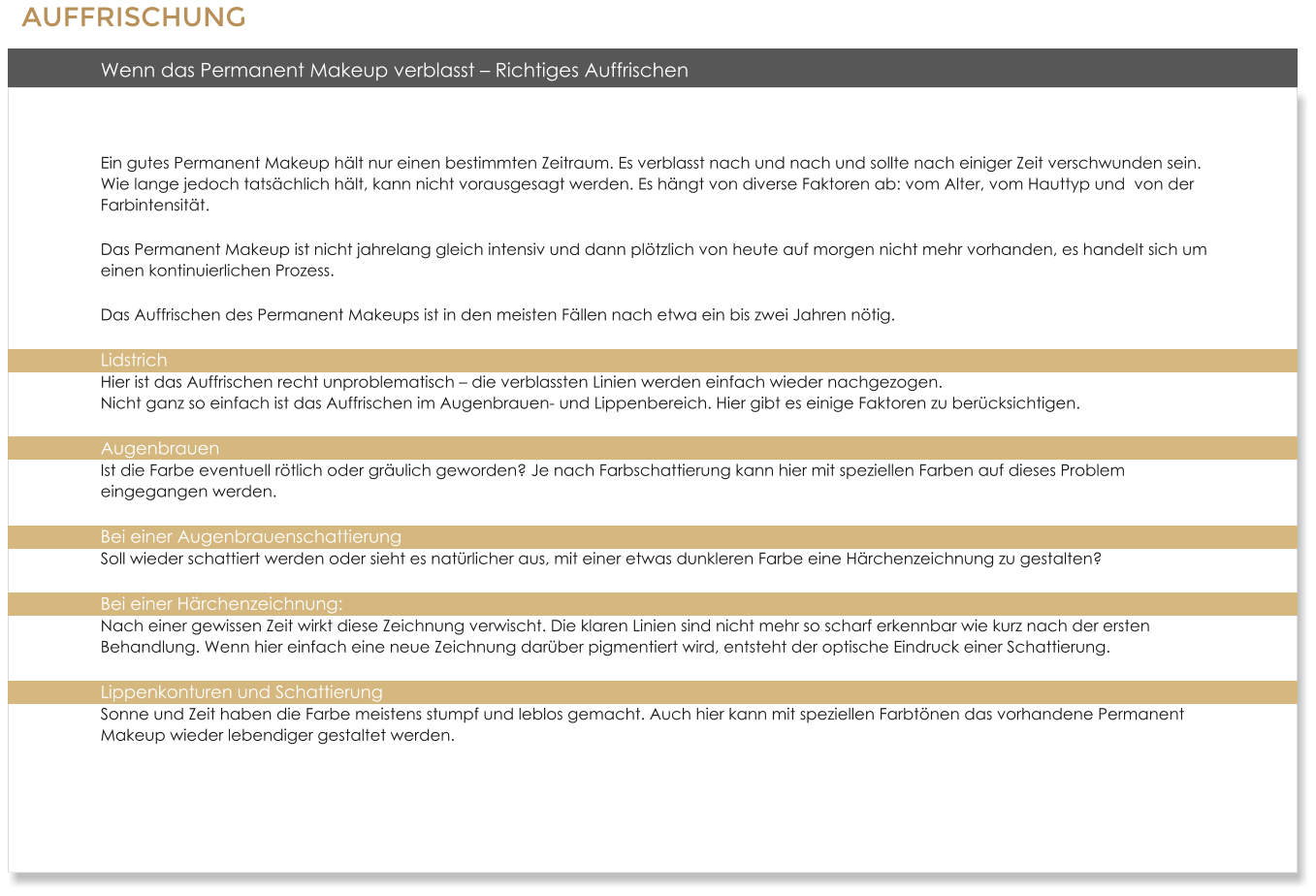 Wenn das Permanent Makeup verblasst  Richtiges Auffrischen  Ein gutes Permanent Makeup hlt nur einen bestimmten Zeitraum. Es verblasst nach und nach und sollte nach einiger Zeit verschwunden sein. Wie lange jedoch tatschlich hlt, kann nicht vorausgesagt werden. Es hngt von diverse Faktoren ab: vom Alter, vom Hauttyp und  von der Farbintensitt. Das Permanent Makeup ist nicht jahrelang gleich intensiv und dann pltzlich von heute auf morgen nicht mehr vorhanden, es handelt sich um einen kontinuierlichen Prozess. Das Auffrischen des Permanent Makeups ist in den meisten Fllen nach etwa ein bis zwei Jahren ntig. Lidstrich Hier ist das Auffrischen recht unproblematisch  die verblassten Linien werden einfach wieder nachgezogen.Nicht ganz so einfach ist das Auffrischen im Augenbrauen- und Lippenbereich. Hier gibt es einige Faktoren zu bercksichtigen. AugenbrauenIst die Farbe eventuell rtlich oder grulich geworden? Je nach Farbschattierung kann hier mit speziellen Farben auf dieses Problem eingegangen werden. Bei einer AugenbrauenschattierungSoll wieder schattiert werden oder sieht es natrlicher aus, mit einer etwas dunkleren Farbe eine Hrchenzeichnung zu gestalten? Bei einer Hrchenzeichnung: Nach einer gewissen Zeit wirkt diese Zeichnung verwischt. Die klaren Linien sind nicht mehr so scharf erkennbar wie kurz nach der ersten Behandlung. Wenn hier einfach eine neue Zeichnung darber pigmentiert wird, entsteht der optische Eindruck einer Schattierung. Lippenkonturen und SchattierungSonne und Zeit haben die Farbe meistens stumpf und leblos gemacht. Auch hier kann mit speziellen Farbtnen das vorhandene Permanent Makeup wieder lebendiger gestaltet werden.  AUFFRISCHUNG