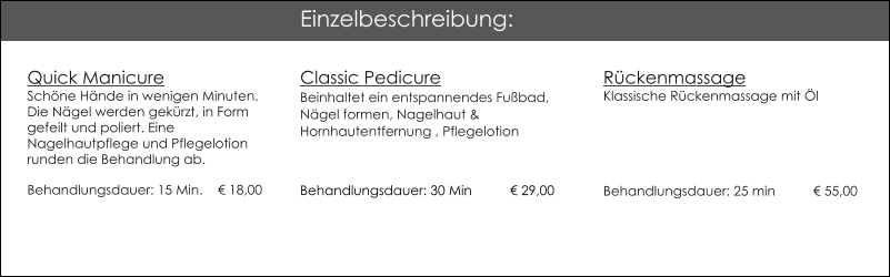 Quick ManicureSchne Hnde in wenigen Minuten.Die Ngel werden gekrzt, in Form gefeilt und poliert. Eine Nagelhautpflege und Pflegelotion runden die Behandlung ab. Behandlungsdauer: 15 Min. 	   18,00 Classic Pedicure Beinhaltet ein entspannendes Fubad, Ngel formen, Nagelhaut & Hornhautentfernung , Pflegelotion            29 Behandlungsdauer: 30 Min         	 29,00   Rckenmassage     		   Klassische Rckenmassage mit lBehandlungsdauer: 25 min 	 55,00  Einzelbeschreibung: