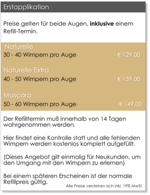 Preise gelten fr beide Augen, inklusive einem Refill-Termin.  Naturelle		30 - 40 Wimpern pro Auge    			 	 129,00 Naturelle Extra	40 - 50 Wimpern pro Auge    			 	 139,00 Mascara		50 - 60 Wimpern pro Auge     			  149,00 Der Refilltermin mu innerhalb von 14 Tagen wahrgenommen werden.  Hier findet eine Kontrolle statt und alle fehlenden Wimpern werden kostenlos komplett aufgefllt.  (Dieses Angebot gilt einmalig fr Neukunden, um den Umgang mit den Wimpern zu erlernen)  Bei einem spteren Erscheinen ist der normale Refillpreis gltig. Erstapplikation Alle Preise verstehen sich inkl. 19% MwSt.