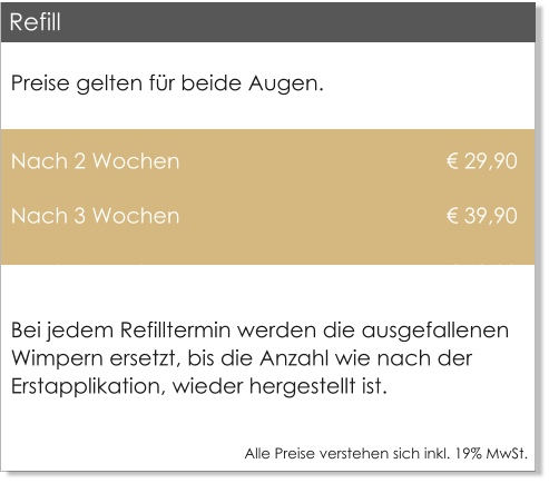 Preise gelten fr beide Augen.  Nach 2 Wochen                                              29,90 Nach 3 Wochen                                              39,90 Nach 4 Wochen                                              49,00 Bei jedem Refilltermin werden die ausgefallenen Wimpern ersetzt, bis die Anzahl wie nach der Erstapplikation, wieder hergestellt ist.  Alle Preise verstehen sich inkl. 19% MwSt.    Refill