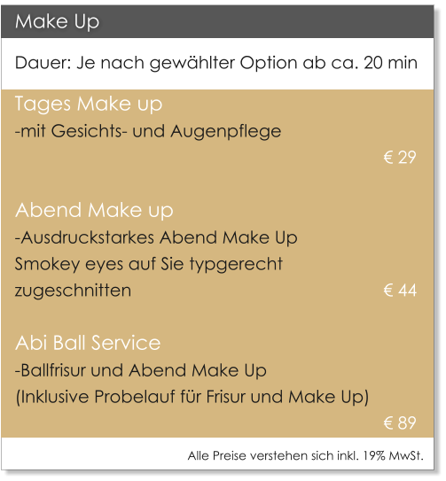 Make Up Dauer: Je nach gewhlter Option ab ca. 20 min Tages Make up  -mit Gesichts- und Augenpflege     											 29   Abend Make up -Ausdruckstarkes Abend Make Up  Smokey eyes auf Sie typgerecht  zugeschnitten     							 44    Abi Ball Service -Ballfrisur und Abend Make Up   (Inklusive Probelauf fr Frisur und Make Up)  89 Alle Preise verstehen sich inkl. 19% MwSt.