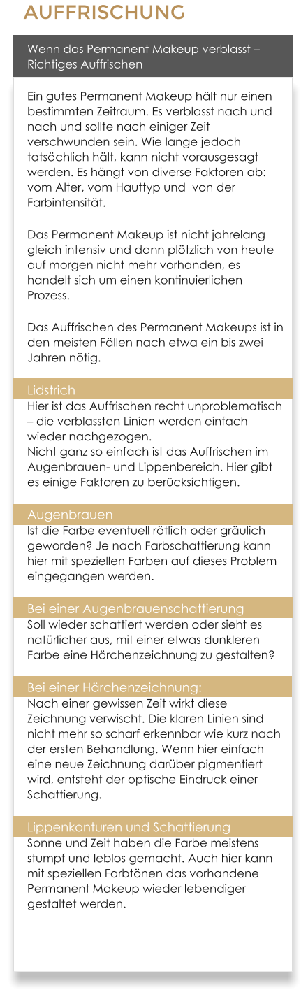 AUFFRISCHUNG Wenn das Permanent Makeup verblasst  Richtiges Auffrischen Ein gutes Permanent Makeup hlt nur einen bestimmten Zeitraum. Es verblasst nach und nach und sollte nach einiger Zeit verschwunden sein. Wie lange jedoch tatschlich hlt, kann nicht vorausgesagt werden. Es hngt von diverse Faktoren ab: vom Alter, vom Hauttyp und  von der Farbintensitt. Das Permanent Makeup ist nicht jahrelang gleich intensiv und dann pltzlich von heute auf morgen nicht mehr vorhanden, es handelt sich um einen kontinuierlichen Prozess. Das Auffrischen des Permanent Makeups ist in den meisten Fllen nach etwa ein bis zwei Jahren ntig. Lidstrich Hier ist das Auffrischen recht unproblematisch  die verblassten Linien werden einfach wieder nachgezogen.Nicht ganz so einfach ist das Auffrischen im Augenbrauen- und Lippenbereich. Hier gibt es einige Faktoren zu bercksichtigen. AugenbrauenIst die Farbe eventuell rtlich oder grulich geworden? Je nach Farbschattierung kann hier mit speziellen Farben auf dieses Problem eingegangen werden. Bei einer AugenbrauenschattierungSoll wieder schattiert werden oder sieht es natrlicher aus, mit einer etwas dunkleren Farbe eine Hrchenzeichnung zu gestalten? Bei einer Hrchenzeichnung: Nach einer gewissen Zeit wirkt diese Zeichnung verwischt. Die klaren Linien sind nicht mehr so scharf erkennbar wie kurz nach der ersten Behandlung. Wenn hier einfach eine neue Zeichnung darber pigmentiert wird, entsteht der optische Eindruck einer Schattierung. Lippenkonturen und SchattierungSonne und Zeit haben die Farbe meistens stumpf und leblos gemacht. Auch hier kann mit speziellen Farbtnen das vorhandene Permanent Makeup wieder lebendiger gestaltet werden.